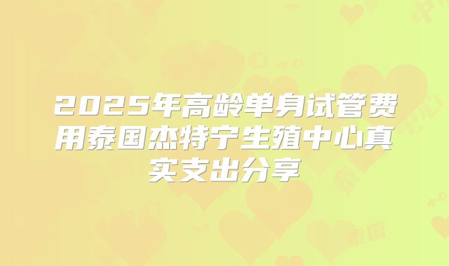 2025年高龄单身试管费用泰国杰特宁生殖中心真实支出分享