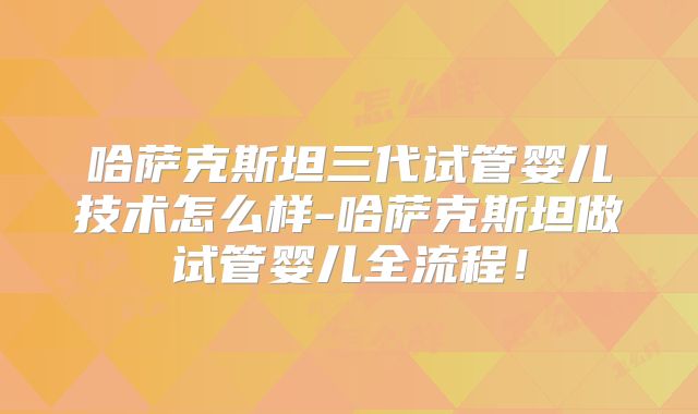 哈萨克斯坦三代试管婴儿技术怎么样-哈萨克斯坦做试管婴儿全流程!