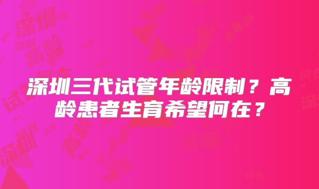 深圳三代试管年龄限制？高龄患者生育希望何在？