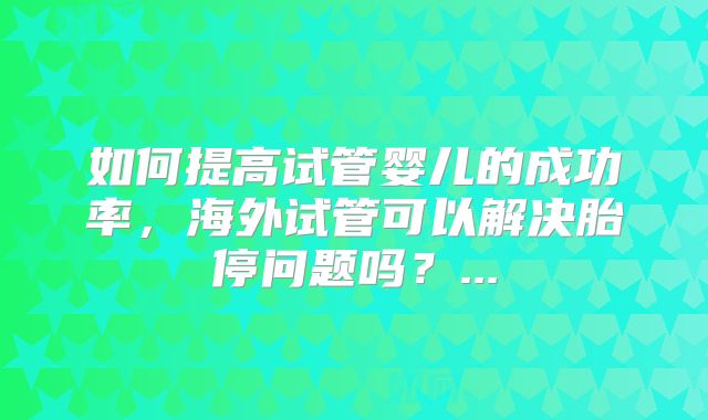 如何提高试管婴儿的成功率,海外试管可以解决胎停问题吗?...