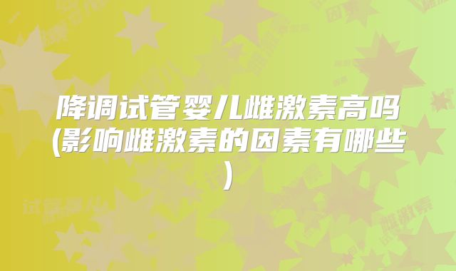 降调试管婴儿雌激素高吗(影响雌激素的因素有哪些)