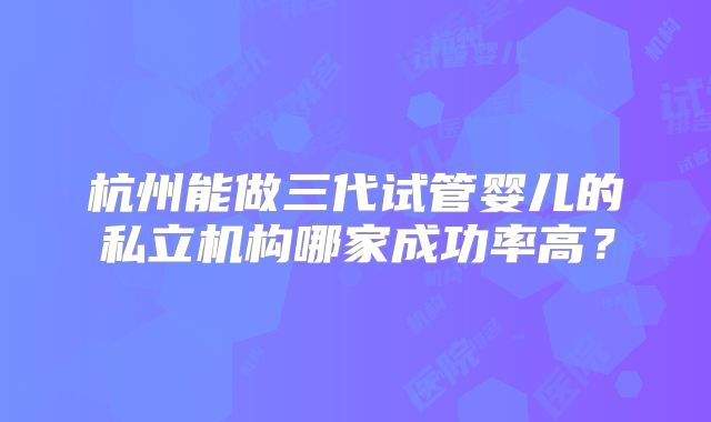 杭州能做三代试管婴儿的私立机构哪家成功率高?