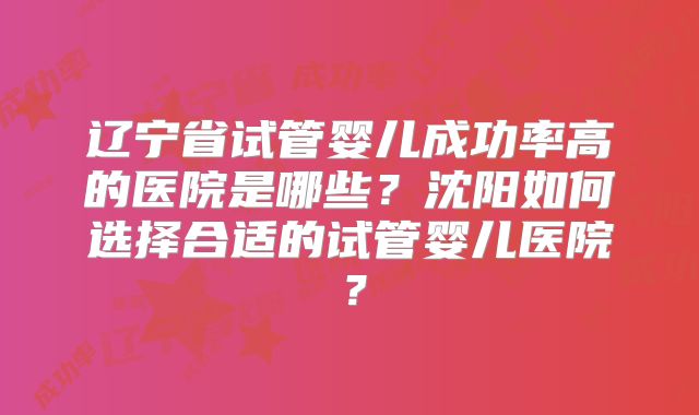 辽宁省试管婴儿成功率高的医院是哪些?沈阳如何选择合适的试管婴儿医院?
