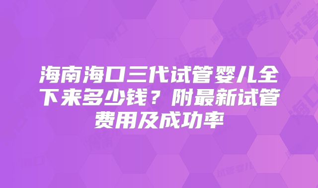 海南海口三代试管婴儿全下来多少钱?附最新试管费用及成功率