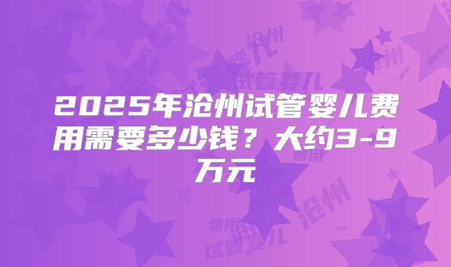 2025年沧州试管婴儿费用需要多少钱?大约3-9万元