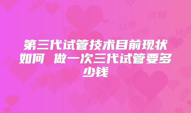 第三代试管技术目前现状如何 做一次三代试管要多少钱