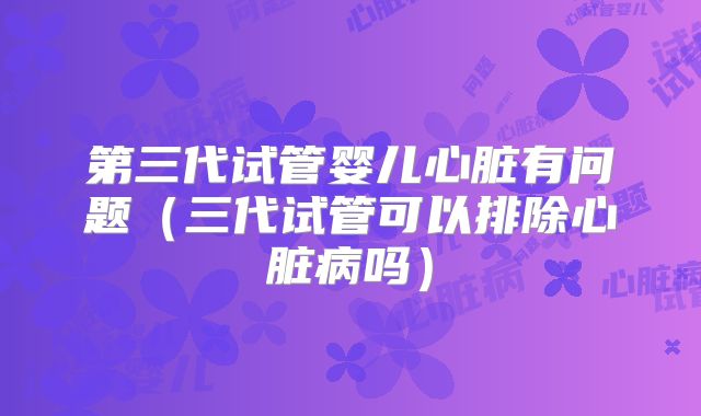第三代试管婴儿心脏有问题（三代试管可以排除心脏病吗）