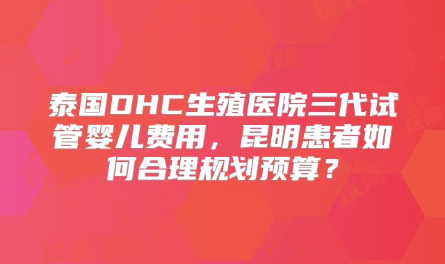 泰国DHC生殖医院三代试管婴儿费用，昆明患者如何合理规划预算？
