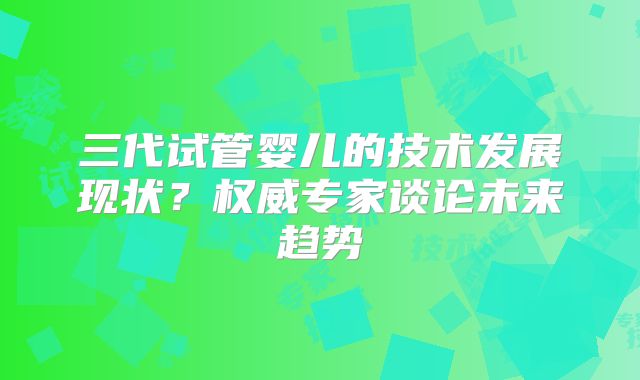 三代试管婴儿的技术发展现状?权威专家谈论未来趋势