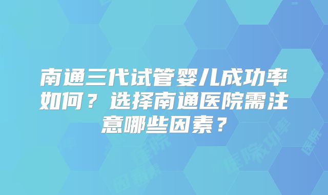 南通三代试管婴儿成功率如何?选择南通医院需注意哪些因素?