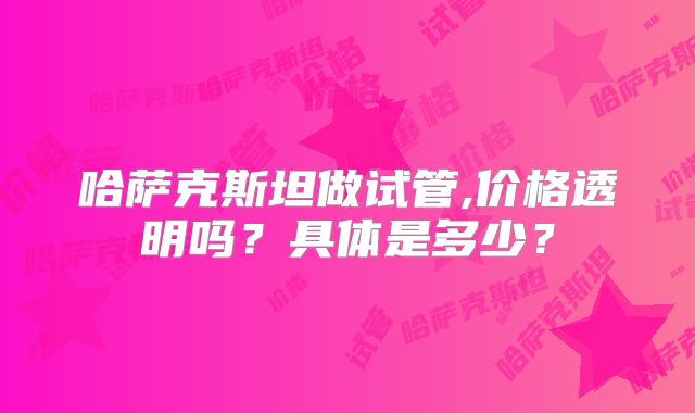 哈萨克斯坦做试管,价格透明吗？具体是多少？