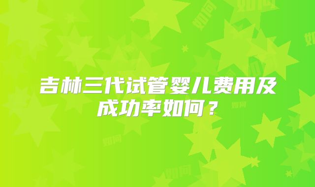吉林三代试管婴儿费用及成功率如何？