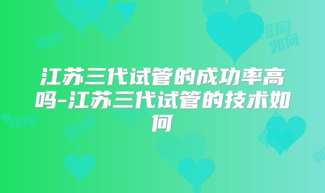 江苏三代试管的成功率高吗-江苏三代试管的技术如何