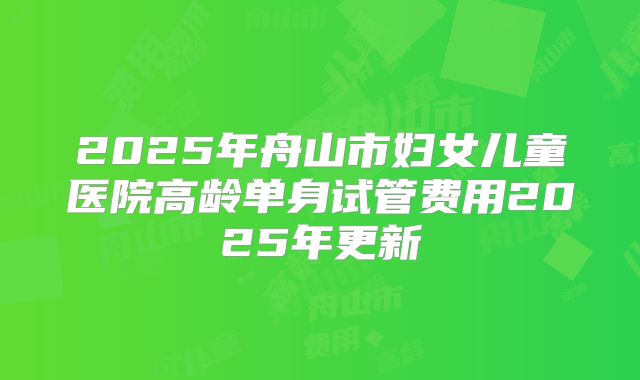 2025年舟山市妇女儿童医院高龄单身试管费用2025年更新