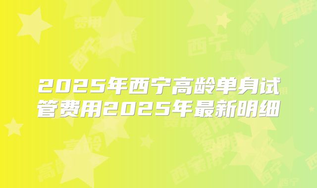 2025年西宁高龄单身试管费用2025年最新明细
