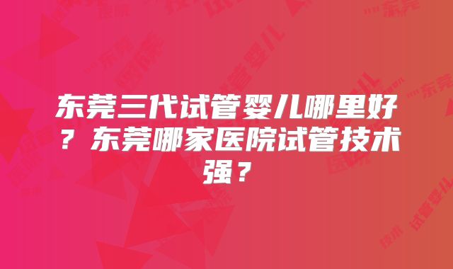 东莞三代试管婴儿哪里好?东莞哪家医院试管技术强?