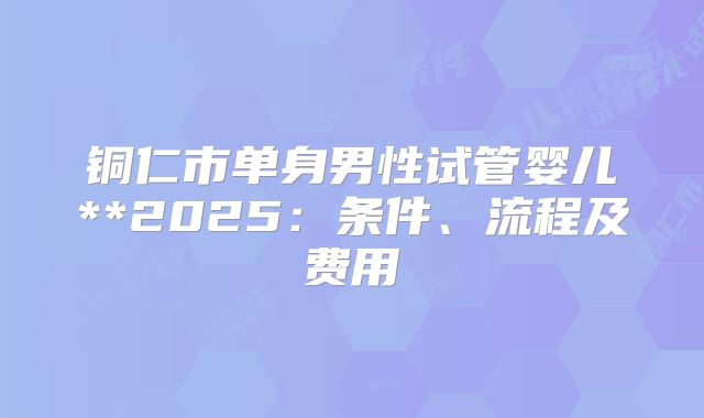 铜仁市单身男性试管婴儿**2025:条件、流程及费用