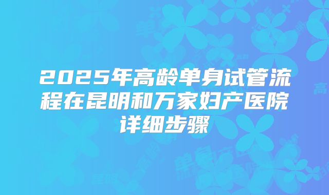 2025年高龄单身试管流程在昆明和万家妇产医院详细步骤