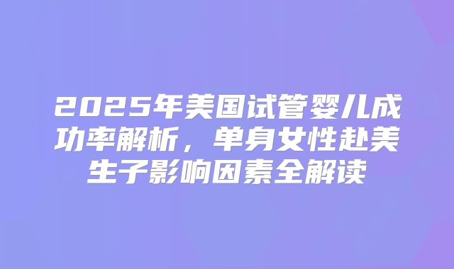2025年美国试管婴儿成功率解析,单身女性赴美生子影响因素全解读