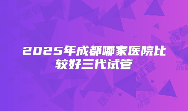 2025年成都哪家医院比较好三代试管