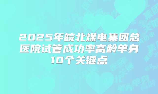 2025年皖北煤电集团总医院试管成功率高龄单身10个关键点