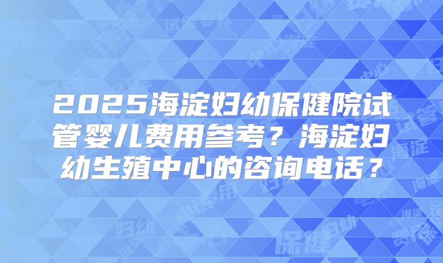 2025海淀妇幼保健院试管婴儿费用参考？海淀妇幼生殖中心的咨询电话？
