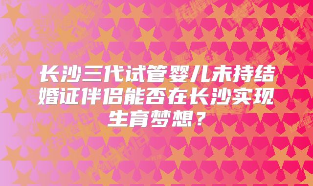 长沙三代试管婴儿未持结婚证伴侣能否在长沙实现生育梦想?