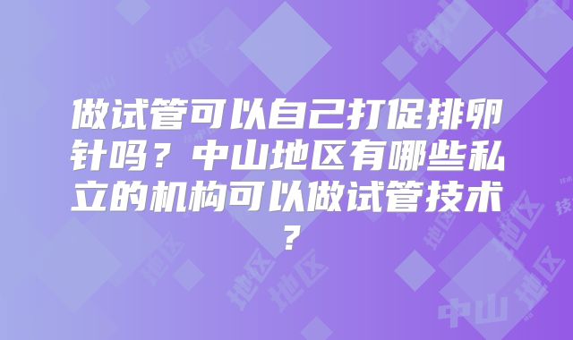 做试管可以自己打促排卵针吗?中山地区有哪些私立的机构可以做试管技术?