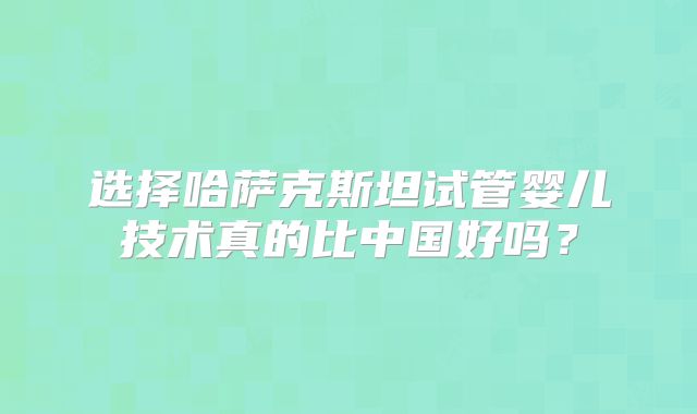 选择哈萨克斯坦试管婴儿技术真的比中国好吗?