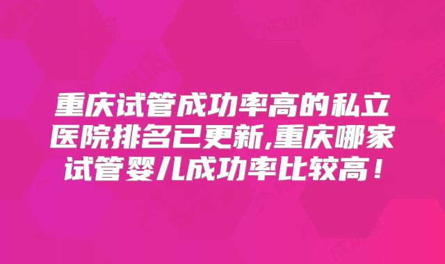 重庆试管成功率高的私立医院排名已更新,重庆哪家试管婴儿成功率比较高！