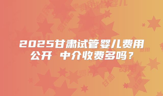 2025甘肃试管婴儿费用公开 中介收费多吗?