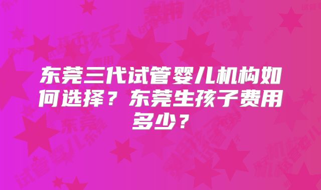 东莞三代试管婴儿机构如何选择?东莞生孩子费用多少?