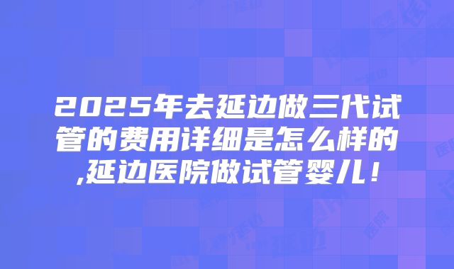 2025年去延边做三代试管的费用详细是怎么样的,延边医院做试管婴儿!