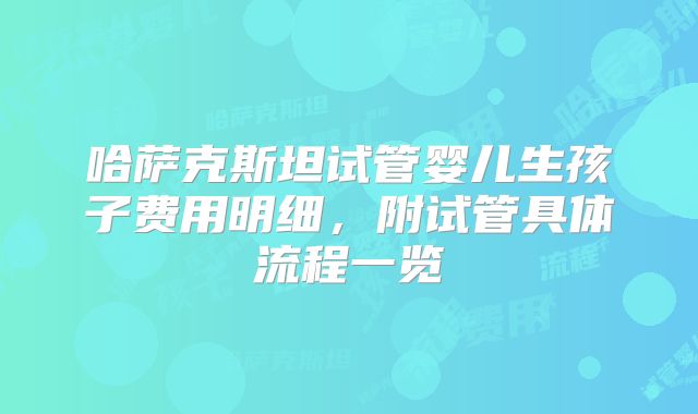哈萨克斯坦试管婴儿生孩子费用明细，附试管具体流程一览
