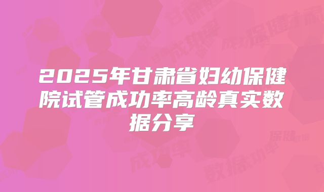 2025年甘肃省妇幼保健院试管成功率高龄真实数据分享