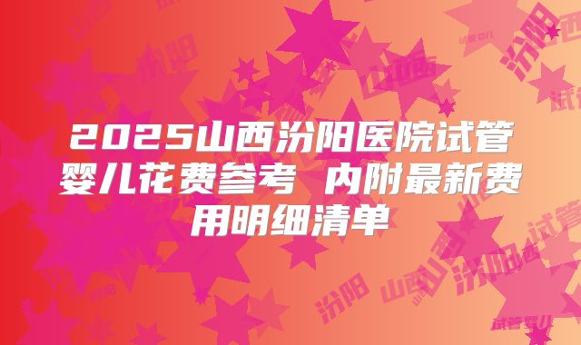 2025山西汾阳医院试管婴儿花费参考 内附最新费用明细清单