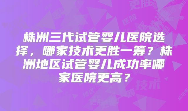 株洲三代试管婴儿医院选择,哪家技术更胜一筹?株洲地区试管婴儿成功率哪家医院更高?