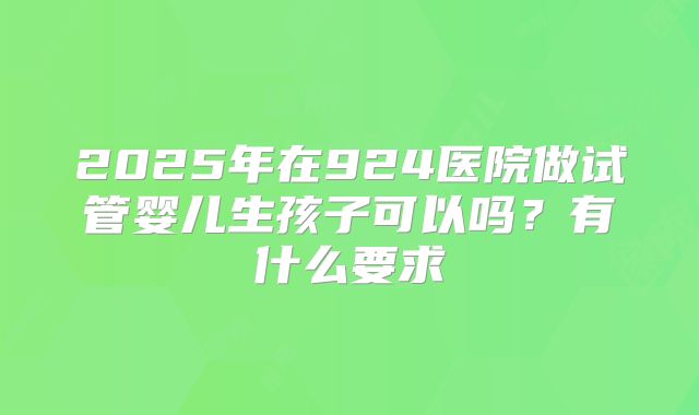 2025年在924医院做试管婴儿生孩子可以吗?有什么要求
