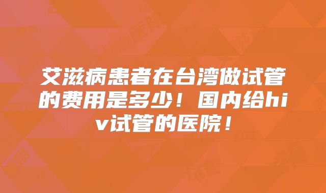 艾滋病患者在台湾做试管的费用是多少！国内给hiv试管的医院！