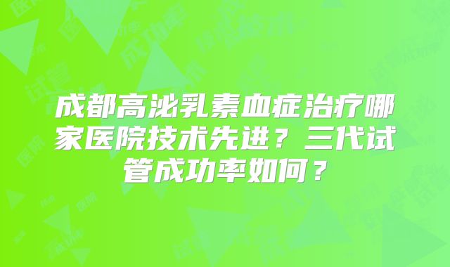 成都高泌乳素血症治疗哪家医院技术先进？三代试管成功率如何？