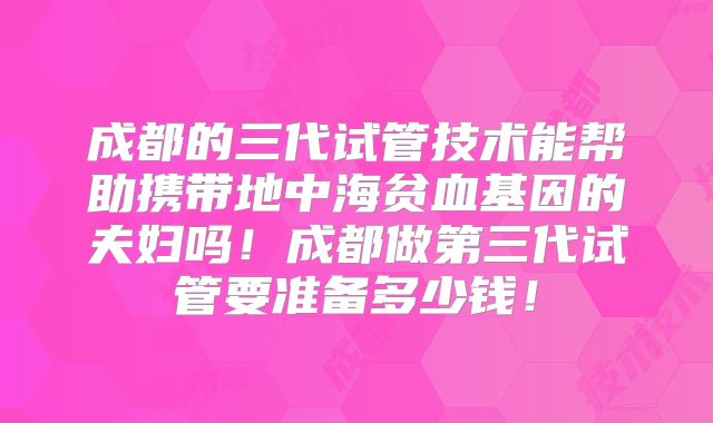 成都的三代试管技术能帮助携带地中海贫血基因的夫妇吗!成都做第三代试管要准备多少钱!