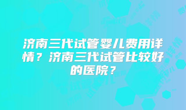 济南三代试管婴儿费用详情?济南三代试管比较好的医院?