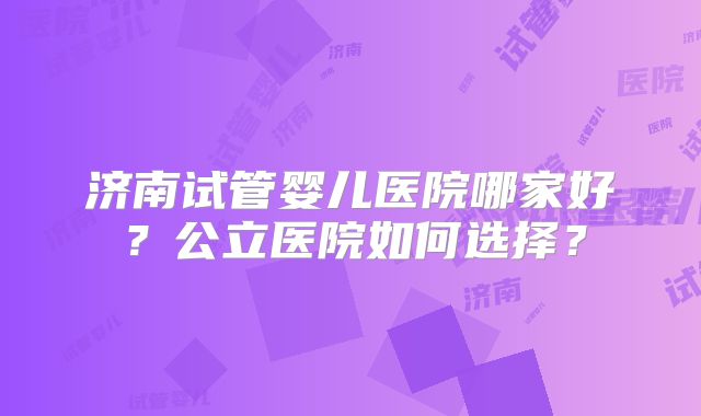 济南试管婴儿医院哪家好?公立医院如何选择?