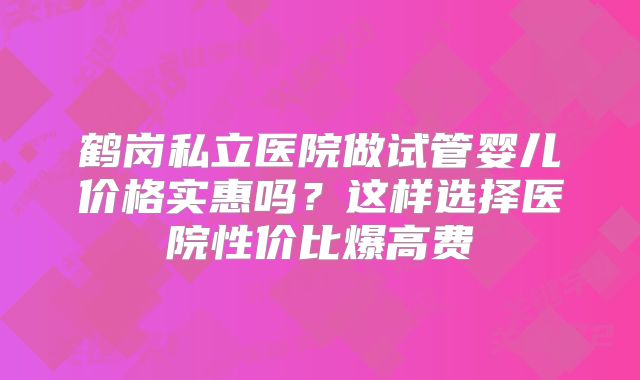 鹤岗私立医院做试管婴儿价格实惠吗?这样选择医院性价比爆高费