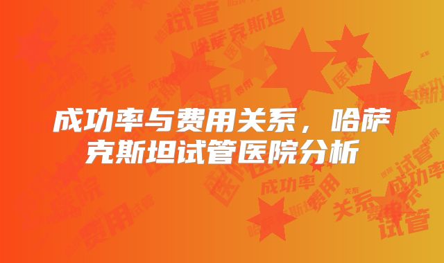 成功率与费用关系，哈萨克斯坦试管医院分析