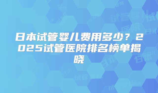 日本试管婴儿费用多少？2025试管医院排名榜单揭晓