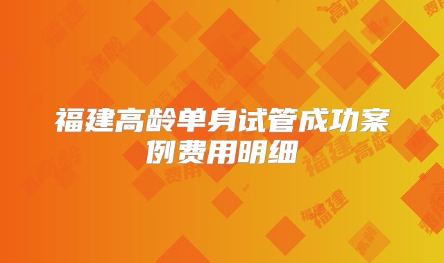福建高龄单身试管成功案例费用明细