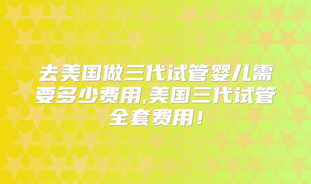 去美国做三代试管婴儿需要多少费用,美国三代试管全套费用!