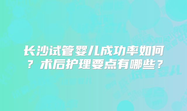 长沙试管婴儿成功率如何?术后护理要点有哪些?