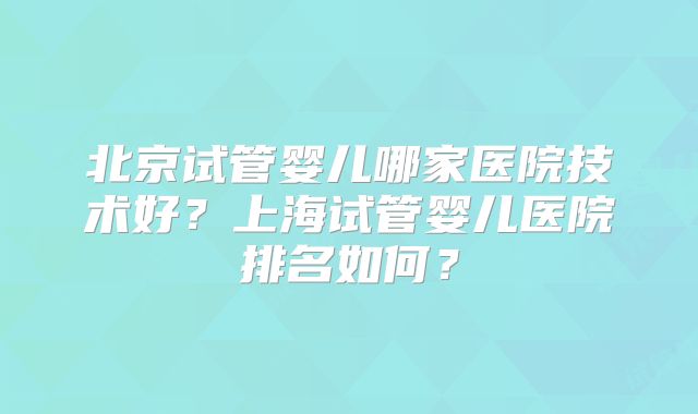 北京试管婴儿哪家医院技术好?上海试管婴儿医院排名如何?